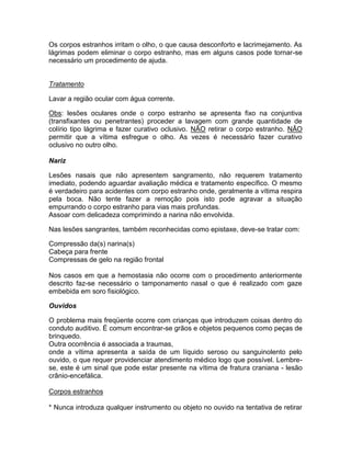 Os corpos estranhos irritam o olho, o que causa desconforto e lacrimejamento. As
lágrimas podem eliminar o corpo estranho, mas em alguns casos pode tornar-se
necessário um procedimento de ajuda.


Tratamento

Lavar a região ocular com água corrente.

Obs: lesões oculares onde o corpo estranho se apresenta fixo na conjuntiva
(transfixantes ou penetrantes) proceder a lavagem com grande quantidade de
colírio tipo lágrima e fazer curativo oclusivo. NÃO retirar o corpo estranho. NÂO
permitir que a vítima esfregue o olho. As vezes é necessário fazer curativo
oclusivo no outro olho.

Nariz

Lesões nasais que não apresentem sangramento, não requerem tratamento
imediato, podendo aguardar avaliação médica e tratamento específico. O mesmo
é verdadeiro para acidentes com corpo estranho onde, geralmente a vítima respira
pela boca. Não tente fazer a remoção pois isto pode agravar a situação
empurrando o corpo estranho para vias mais profundas.
Assoar com delicadeza comprimindo a narina não envolvida.

Nas lesões sangrantes, também reconhecidas como epistaxe, deve-se tratar com:

Compressão da(s) narina(s)
Cabeça para frente
Compressas de gelo na região frontal

Nos casos em que a hemostasia não ocorre com o procedimento anteriormente
descrito faz-se necessário o tamponamento nasal o que é realizado com gaze
embebida em soro fisiológico.

Ouvidos

O problema mais freqüente ocorre com crianças que introduzem coisas dentro do
conduto auditivo. É comum encontrar-se grãos e objetos pequenos como peças de
brinquedo.
Outra ocorrência é associada a traumas,
onde a vítima apresenta a saída de um líquido seroso ou sanguinolento pelo
ouvido, o que requer providenciar atendimento médico logo que possível. Lembre-
se, este é um sinal que pode estar presente na vítima de fratura craniana - lesão
crânio-encefálica.

Corpos estranhos

* Nunca introduza qualquer instrumento ou objeto no ouvido na tentativa de retirar
 
