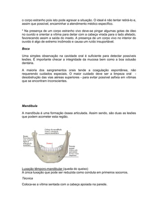 o corpo estranho pois isto pode agravar a situação. O ideal é não tentar retirá-lo e,
assim que possível, encaminhar a atendimento médico específico.

* Na presença de um corpo estranho vivo deve-se pingar algumas gotas de óleo
no ouvido e orientar a vítima para deitar com a cabeça virada para o lado afetado,
favorecendo assim a saída do inseto. A presença de um corpo vivo no interior do
ouvido é algo de extremo incômodo e causa um ruído insuportável.

Boca

Uma simples observação na cavidade oral é suficiente para detectar possíveis
lesões. É importante checar a integridade da mucosa bem como a boa oclusão
dentária.

A maioria dos sangramentos orais tende a coagulação espontânea, não
requerendo cuidados especiais. O maior cuidado deve ser a limpeza oral -
desobstrução das vias aéreas superiores - para evitar possível asfixia em vítimas
que se encontram inconscientes.




Mandíbula

A mandíbula é uma formação óssea articulada. Assim sendo, são duas as lesões
que podem acometer esta região.




Luxação têmporo-mandibular (queda do queixo)
A única luxação que pode ser reduzida como conduta em primeiros socorros.
Técnica
Coloca-se a vítima sentada com a cabeça apoiada na parede.
 
