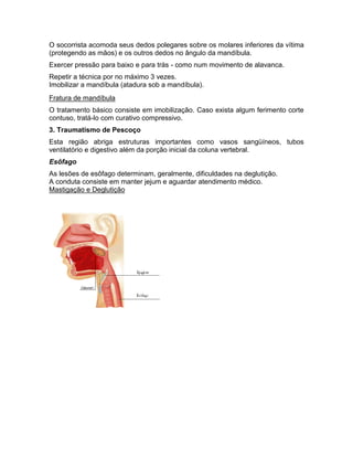 O socorrista acomoda seus dedos polegares sobre os molares inferiores da vítima
(protegendo as mãos) e os outros dedos no ângulo da mandíbula.
Exercer pressão para baixo e para trás - como num movimento de alavanca.
Repetir a técnica por no máximo 3 vezes.
Imobilizar a mandíbula (atadura sob a mandíbula).
Fratura de mandíbula
O tratamento básico consiste em imobilização. Caso exista algum ferimento corte
contuso, tratá-lo com curativo compressivo.
3. Traumatismo de Pescoço
Esta região abriga estruturas importantes como vasos sangüíneos, tubos
ventilatório e digestivo além da porção inicial da coluna vertebral.
Esôfago
As lesões de esôfago determinam, geralmente, dificuldades na deglutição.
A conduta consiste em manter jejum e aguardar atendimento médico.
Mastigação e Deglutição
 