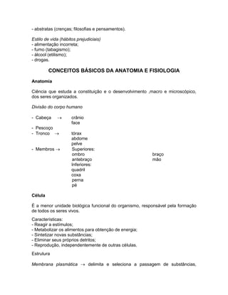- abstratas (crenças; filosofias e pensamentos).

Estilo de vida (hábitos prejudiciais)
- alimentação incorreta;
- fumo (tabagismo);
- álcool (etilismo);
- drogas.

         CONCEITOS BÁSICOS DA ANATOMIA E FISIOLOGIA
Anatomia

Ciência que estuda a constituição e o desenvolvimento ,macro e microscópico,
dos seres organizados.

Divisão do corpo humano

- Cabeça            crânio
                     face
- Pescoço
- Tronco            tórax
                     abdome
                     pelve
- Membros           Superiores:
                     ombro                              braço
                     antebraço                          mão
                     Inferiores:
                     quadril
                     coxa
                     perna
                     pé

Célula

É a menor unidade biológica funcional do organismo, responsável pela formação
de todos os seres vivos.
Características:
- Reagir a estímulos;
- Metabolizar os alimentos para obtenção de energia;
- Sintetizar novas substâncias;
- Eliminar seus próprios detritos;
- Reprodução, independentemente de outras células.
Estrutura

Membrana plasmática  delimita e seleciona a passagem de substâncias,
 