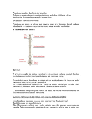 Posicionar-se atrás da vítima (consciente);
Colocar as suas mãos sobrepostas abaixo do apêndice xifóide da vítima;
Movimentar firmemente para dentro e para cima.
Em caso de vítima inconsciente:
Posicionar-se sobre a vítima que deverá estar em decúbito dorsal, cabeça
lateralizada, e realizar o mesmo movimento sobre a região epigástrica.
4.Traumatismo de coluna




Cervical

A primeira porção da coluna vertebral é denominada coluna cervical. Lesões
cervicais podem determinar tetraplegias ou até mesmo a morte.

Como todo trauma de coluna, a maioria atinge as vértebras e há riscos de lesão
na medula espinhal, o que se caracteriza
por comprometimentos respiratórios, perda de função neurológica motora como
paresias ou paralisias, além de dor local, deformidades ou edemas.

O atendimento adequado para vítimas de lesão na coluna vertebral consiste em
socorrê-los com técnicas de transporte.

Cuidados no transporte de vítimas com suspeita de lesão vertebral

Imobilização da cabeça e pescoço com colar cervical (lesão cervical)
Decúbito dorsal em superfície dura
Obs: Movimentar a vítima com muito cuidado para não exercer compressão na
medula. Pelo menos quatro pessoas devem transferir a vítima para a maca com
 