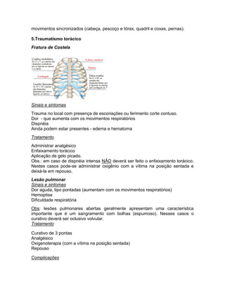 movimentos sincronizados (cabeça, pescoço e tórax, quadril e coxas, pernas).

5.Traumatismo torácico
Fratura de Costela




Sinais e sintomas
Trauma no local com presença de escoriações ou ferimento corte contuso.
Dor - que aumenta com os movimentos respiratórios
Dispnéia
Ainda podem estar presentes - edema e hematoma
Tratamento
Administrar analgésico
Enfaixamento torácico
Aplicação de gelo picado.
Obs.: em caso de dispnéia intensa NÃO deverá ser feito o enfaixamento torácico.
Nestes casos pode-se administrar oxigênio com a vítima na posição sentada e
deixá-la em repouso.
Lesão pulmonar
Sinais e sintomas
Dor aguda, tipo pontadas (aumentam com os movimentos respiratórios)
Hemoptise
Dificuldade respiratória
Obs: lesões pulmonares abertas geralmente apresentam uma característica
importante que é um sangramento com bolhas (espumoso). Nesses casos o
curativo deverá ser oclusivo volvular.
Tratamento

Curativo de 3 pontas
Analgésico
Oxigenoterapia (com a vítima na posição sentada)
Repouso

Complicações
 