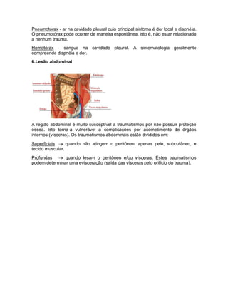 Pneumotórax - ar na cavidade pleural cujo principal sintoma é dor local e dispnéia.
O pneumotórax pode ocorrer de maneira espontânea, isto é, não estar relacionado
a nenhum trauma.
Hemotórax - sangue na cavidade pleural. A sintomatologia geralmente
compreende dispnéia e dor.
6.Lesão abdominal




A região abdominal é muito susceptível a traumatismos por não possuir proteção
óssea. Isto torna-a vulnerável a complicações por acometimento de órgãos
internos (vísceras). Os traumatismos abdominais estão divididos em:

Superficiais  quando não atingem o peritôneo, apenas pele, subcutâneo, e
tecido muscular.

Profundas  quando lesam o peritôneo e/ou vísceras. Estes traumatismos
podem determinar uma evisceração (saída das vísceras pelo orifício do trauma).
 