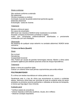 Sinais e sintomas

São variáveis conforme a extensão
Dor abdominal
Vômitos (imediatos ou tardios)
Contração muscular da parede abdominal (peritonite aguda)
Distensão abdominal
Evisceração - saída de vísceras

Tratamento

Manter a vítima em jejum
Em casos de evisceração:
NÃO tocar nas vísceras e NUNCA tentar recolocá-la na cavidade.
Proceder a limpeza do ferimento (umedecer a região).
Cobrir com compressas preferencialmente esterilizadas e               previamente
umedecidas com soro fisiológico.

Observação
Na presença de qualquer corpo estranho na cavidade abdominal, NUNCA tentar
removê-lo.
7.Fratura de Bacia (Quadril)
Sinais
Dor no local
Hematomas
Incapacidade funcional
Obs: Podem ser causas de grandes hemorragias internas. Manter a vítima sobre
constante vigilância para detectar possíveis sinais de choque hipovolêmico.
Tratamento
Deitar a vítima em superfície rígida
Colocar um cobertor entre suas pernas e aproximá-las para então enfaixar
POLITRAUMATIZADO
É a vítima com lesões traumáticas em várias partes do corpo.
Geralmente este é o tipo de vítima que encontramos no socorro a acidentes
aéreos. Nenhuma vítima deve ser removida do local do acidente antes de serem
prestados os primeiros socorros pertinentes e utilizadas as técnicas de transporte,
a menos que haja algum risco iminente.
Avaliação geral
* Verificar estado de consciência
* Checar resposta a estímulos (auditivos, visuais, dor e reflexo)
* Observar condição respiratória
 