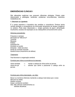 EMERGÊNCIAS CLÍNICAS I

São alterações orgânicas que possuem diferentes etiologias. Podem estar
relacionadas a patologias, acidentes, problemas circunstanciais, distúrbios
metabólicos etc.
1. Desmaio ou Lipotimia

É a perda repentina e transitória dos sentidos e consciência. Embora tenha
variada etiologia é conseqüência da diminuição temporária de sangue (oxigênio)
no cérebro. Pode estar relacionado a longos períodos de jejum, alimentação
insuficiente, excesso de exposição ao sol, desequilíbrio emocional entre outros.

Sintomas precedentes

Fraqueza e cansaço
Sensação de "falta de ar"
Tonturas
Náuseas
Palidez
Sudorese fria
Zumbido no ouvido
Anópsias - visão escurece
Perda do controle muscular
Queda brusca (mecanismo de defesa)

Tratamento

Visa favorecer a oxigenação cerebral.

Conduta para vítima na eminência do desmaio:

vítima sentada           manter a cabeça da vítima entre as pernas.
vítima em pé             solicitar que sente e posicionar a cabeça entre as
pernas.




Conduta para vítima desmaiada - ao chão:
Elevar os membros inferiores mantendo a cabeça mais baixa que o corpo
Afrouxar as vestes
Afastar curiosos
Arejar o ambiente (ventilar)
Obs: Não oferecer medicamentos ou
      bebidas alcoólicas.
 