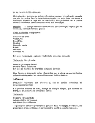 ou até mesmo devido a diabetes.

Hiperglicemia aumento de açúcar (glicose) no sangue. Normalmente causada
por falta de insulina. Freqüentemente o passageiro que sofre deste mal possui a
medicação específica, seja ela um comprimido hipoglicemiante ou a própria
insulina, cabendo ao comissário auxiliá-lo na auto medicação.

Diabetes       doença metabólica caracterizada pela diminuição na produção de
insulina ou no metabolismo da glicose.

Sinais e sintomas (hipoglicemia)

Sensação de fome
Visão turva
Sonolência
Cefaléia
Confusão mental
Palidez
Desmaio
Sudorese fria

Em casos mais graves - agitação, irritabilidade, amnésia e convulsão

Tratamento (hipoglicemia)

Oferecer glicose por via oral
Deixar a vítima confortável
Em caso de desmaio, dar prioridade à irrigação cerebral.

Obs: Sempre é importante colher informações com a vítima ou acompanhantes
pois estes sinais podem ser confundidos com os de hiperglicemia.

4. Dispnéia

Dificuldade respiratória com presença ou não de cianose (deficiência de
oxigenação sangüínea).

É o principal sintoma da asma, doença de etiologia alérgica, que acomete os
brônquios e habitualmente tem caráter crônico.
Tratamento
Colocar a vítima sentada
Aplicar oxigênio por máscara
Administrar broncodilatador
- o passageiro asmático geralmente é portador desta medicação "bombinha". Na
presença da crise asmática pode ser necessário auxiliá-lo na auto-medicação.
 