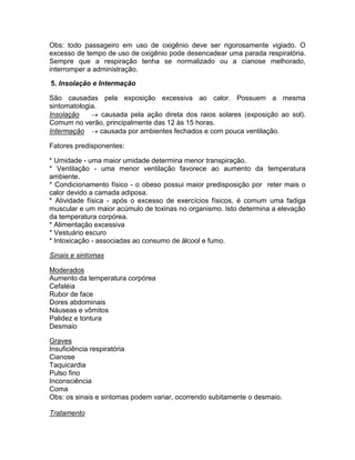 Obs: todo passageiro em uso de oxigênio deve ser rigorosamente vigiado. O
excesso de tempo de uso de oxigênio pode desencadear uma parada respiratória.
Sempre que a respiração tenha se normalizado ou a cianose melhorado,
interromper a administração.

5. Insolação e Intermação

São causadas pela exposição excessiva ao calor. Possuem a mesma
sintomatologia.
Insolação     causada pela ação direta dos raios solares (exposição ao sol).
Comum no verão, principalmente das 12 às 15 horas.
Intermação  causada por ambientes fechados e com pouca ventilação.

Fatores predisponentes:

* Umidade - uma maior umidade determina menor transpiração.
* Ventilação - uma menor ventilação favorece ao aumento da temperatura
ambiente.
* Condicionamento físico - o obeso possui maior predisposição por reter mais o
calor devido a camada adiposa.
* Atividade física - após o excesso de exercícios físicos, é comum uma fadiga
muscular e um maior acúmulo de toxinas no organismo. Isto determina a elevação
da temperatura corpórea.
* Alimentação excessiva
* Vestuário escuro
* Intoxicação - associadas ao consumo de álcool e fumo.

Sinais e sintomas

Moderados
Aumento da temperatura corpórea
Cefaléia
Rubor de face
Dores abdominais
Náuseas e vômitos
Palidez e tontura
Desmaio

Graves
Insuficiência respiratória
Cianose
Taquicardia
Pulso fino
Inconsciência
Coma
Obs: os sinais e sintomas podem variar, ocorrendo subitamente o desmaio.

Tratamento
 