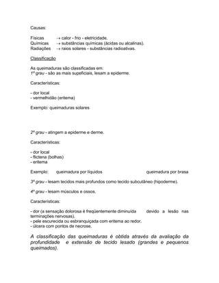 Causas:

Físicas          calor - frio - eletricidade.
Químicas         substâncias químicas (ácidas ou alcalinas).
Radiações        raios solares - substâncias radioativas.

Classificação

As queimaduras são classificadas em:
1º grau - são as mais supeficiais, lesam a epiderme.

Características:

- dor local
- vermelhidão (eritema)

Exemplo: queimaduras solares




2º grau - atingem a epiderme e derme.

Características:

- dor local
- flictena (bolhas)
- eritema

Exemplo:        queimadura por líquidos                         queimadura por brasa

3º grau - lesam tecidos mais profundos como tecido subcutâneo (hipoderme).

4º grau - lesam músculos e ossos.

Características:

- dor (a sensação dolorosa é freqüentemente diminuída           devido a lesão nas
terminações nervosas).
- pele escurecida ou esbranquiçada com eritema ao redor.
- úlcera com pontos de necrose.

A classificação das queimaduras é obtida através da avaliação da
profundidade e extensão de tecido lesado (grandes e pequenos
queimados).
 