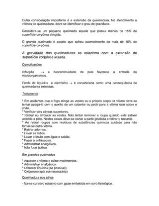 Outra consideração importante é a extensão da queimadura. No atendimento a
vítimas de queimadura, deve-se identificar o grau de gravidade.

Considera-se um pequeno queimado aquele que possui menos de 15% de
superfície corpórea atingida.

O grande queimado é aquele que sofreu acometimento de mais de 15% de
superfície corpórea.

A gravidade das queimaduras se relaciona com a extensão de
superfície corpórea lesada.
Complicações

Infecção     a        descontinuidade    da   pele   favorece      a   entrada   de
microorganismos.

Perda de líquidos e eletrólitos  é considerada como uma conseqüência de
queimaduras extensas.

Tratamento

* Em acidentes que o fogo atinge as vestes ou o próprio corpo da vítima deve-se
tentar apagá-lo com o auxílio de um cobertor ou pedir para a vítima rolar sobre o
chão.
* Verificar vias aéreas superiores.
* Retirar ou afrouxar as vestes. Não tentar remover a roupa quando esta estiver
aderida a pele. Nestes casos deve-se cortar a parte grudada e retirar o restante.
* Ao retirar roupas com resíduos de substâncias químicas cuidado para não
tornar-se outra vítima.
* Retirar adornos.
* Lavar as mãos.
* Lavar a lesão com água e sabão.
* Fazer a antissepsia.
* Administrar analgésico.
* Não furar bolhas

Em grandes queimados
* Aquecer a vítima e evitar movimentos.
* Administrar analgésico.
* Oferecer líquidos (se possível).
* Oxigenoterapia (se necessário)
Queimadura nos olhos
- faz-se curativo oclusivo com gaze embebida em soro fisiológico.
 