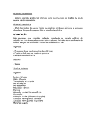 Queimaduras elétricas

- podem acarretar problemas internos como queimaduras de órgãos ou ainda
parada cárdio respiratória.

Queimadura química
- difícil diagnóstico do agente (ácido ou alcalino); é indicado somente a aplicação
abundante de água limpa para diluir a substância química.

INTOXICAÇÃO
São causadas pela ingestão, inalação, inoculação ou contato cutâneo de
substâncias que desencadeiam respostas orgânicas de intolerância geralmente de
caráter alérgico ou anafilático. Podem ser acidentais ou não.

Ingeridos

- Entorpecentes e medicamentos (barbitúricos)
- Produtos de limpeza e produtos químicos
- Alimentos contaminados

Inalados

- Gases

Sinais e sintomas

Ingestão

Lesões na boca
Hálito diferente
Transpiração abundante
Dor ao deglutir
Dor abdominal
Náuseas e vômitos
Diarréia
Alteração no nível de consciência
Convulsão
Alteração pupilar (diâmetro da pupila)
Alteração na freqüência cardíaca
Alteração na freqüência respiratória
Manchas na pele
 