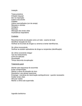 Inalação

Tosse produtiva
Irritação traqueal
Dor na inspiração
Catarro escurecido
Cefaléia
Lábios avermelhados (cor de cereja)
Náuseas e vômitos
Vertigens
Desmaio
Alteração dos sinais vitais
Insuficiência respiratória

Cuidados

Reconhecimento da situação como um todo - exame do local.
Identificar situação de risco.
Verificar se há sinais de drogas ou venenos e tentar identificá-los.

Se vítima inconsciente
Verificar se existem aplicadores de droga ou recipientes (identificação)

Se vítima consciente indagar
Tipo de medicamento
Como foi aplicado
Quantidade
Tempo decorrido da aplicação

Tratamento geral

Atentar para segurança do socorrista
Evitar contaminação
Retirar a vítima da situação de risco
Desobstruir vias aéreas superiores
Empregar manobras de reanimação cardiopulmonar - quando necessário
Avaliar sinais vitais
Afrouxar vestes
Manter a vítima sob supervisão




Ingestão barbitúrica
 