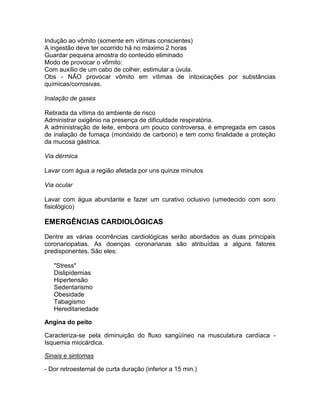 Indução ao vômito (somente em vítimas conscientes)
A ingestão deve ter ocorrido há no máximo 2 horas
Guardar pequena amostra do conteúdo eliminado
Modo de provocar o vômito:
Com auxílio de um cabo de colher, estimular a úvula.
Obs - NÃO provocar vômito em vítimas de intoxicações por substâncias
químicas/corrosivas.

Inalação de gases

Retirada da vítima do ambiente de risco
Administrar oxigênio na presença de dificuldade respiratória.
A administração de leite, embora um pouco controversa, é empregada em casos
de inalação de fumaça (monóxido de carbono) e tem como finalidade a proteção
da mucosa gástrica.

Via dérmica

Lavar com água a região afetada por uns quinze minutos

Via ocular

Lavar com água abundante e fazer um curativo oclusivo (umedecido com soro
fisiológico)

EMERGÊNCIAS CARDIOLÓGICAS
Dentre as várias ocorrências cardiológicas serão abordados as duas principais
coronariopatias. As doenças coronarianas são atribuídas a alguns fatores
predisponentes. São eles:

   "Stress"
   Dislipidemias
   Hipertensão
   Sedentarismo
   Obesidade
   Tabagismo
   Hereditariedade

Angina do peito

Caracteriza-se pela diminuição do fluxo sangüíneo na musculatura cardíaca -
Isquemia miocárdica.

Sinais e sintomas

- Dor retroesternal de curta duração (inferior a 15 min.)
 