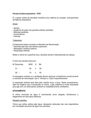 Parada Cardiorrespiratória - PCR

É o cessar súbito da atividade mecânica e/ou elétrica do coração, acompanhado
de falência respiratória.

Sinais

- Apnéia
- Ausência de pulso nas grandes artérias (carótida)
- Midríase paralítica
- Inconsciência
- Cianose

Tratamento

O tratamento básico consiste na Manobra de Reanimação.
* Desobstrução das vias aéreas superiores;
* Massagem cardíaca externa;
* Respiração artificial.

Deitar a vítima em superfície dura, decúbito dorsal e hiperextensão da cabeça.


O ritmo da manobra deve ser :
Nº Socorrista       MCE     X    RA

   01 -             30      x    02

   02 -             15      x    02

A massagem cardíaca e a ventilação devem alcançar a freqüência normal durante
a manobra de reanimação, isto é, 100 bpm e 12rpm respectivamente.

A respiração artificial será feita pelo método boca a boca. Neste procedimento,
além do oxigênio que é introduzido na vítima, o gás carbônico é muito importante
pois age com um estimulante cerebral no restabelecimento ventilatório.

AFOGAMENTO

A vítima removida da água é reconhecida como afogado. Dividiremos o
afogamento em dois tipos clássicos.

Afogado cianótico

Vítima que sofreu asfixia pela água. Apresenta obstrução das vias respiratórias
por inundação (acúmulo de água nos pulmões).
 