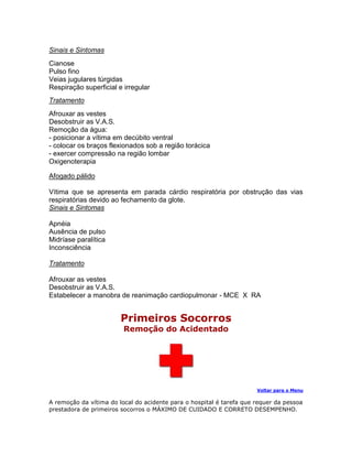 Sinais e Sintomas
Cianose
Pulso fino
Veias jugulares túrgidas
Respiração superficial e irregular
Tratamento
Afrouxar as vestes
Desobstruir as V.A.S.
Remoção da água:
- posicionar a vítima em decúbito ventral
- colocar os braços flexionados sob a região torácica
- exercer compressão na região lombar
Oxigenoterapia

Afogado pálido

Vítima que se apresenta em parada cárdio respiratória por obstrução das vias
respiratórias devido ao fechamento da glote.
Sinais e Sintomas

Apnéia
Ausência de pulso
Midríase paralítica
Inconsciência

Tratamento

Afrouxar as vestes
Desobstruir as V.A.S.
Estabelecer a manobra de reanimação cardiopulmonar - MCE X RA


                        Primeiros Socorros
                         Remoção do Acidentado




                                                                      Voltar para o Menu

A remoção da vítima do local do acidente para o hospital é tarefa que requer da pessoa
prestadora de primeiros socorros o MÁXIMO DE CUIDADO E CORRETO DESEMPENHO.
 