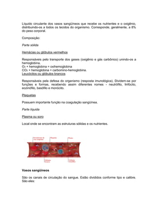 Líquido circulante dos vasos sangüíneos que recebe os nutrientes e o oxigênio,
distribuindo-os a todos os tecidos do organismo. Corresponde, geralmente, a 8%
do peso corporal.

Composição:

Parte sólida

Hemácias ou glóbulos vermelhos

Responsáveis pelo transporte dos gases (oxigênio e gás carbônico) unindo-os a
hemoglobina.
O2 + hemoglobina = oxihemoglobina
CO2 + hemoglobina = carbomino-hemoglobina.
Leucócitos ou glóbulos brancos

Responsáveis pela defesa do organismo (resposta imunológica). Dividem-se por
funções e formas, recebendo assim diferentes nomes - neutrófilo, linfócito,
eozinófilo, basófilo e monócito.

Plaquetas

Possuem importante função na coagulação sangüínea.

Parte líquida

Plasma ou soro

Local onde se encontram as estruturas sólidas e os nutrientes.




Vasos sangüíneos

São os canais de circulação do sangue. Estão divididos conforme tipo e calibre.
São eles:
 