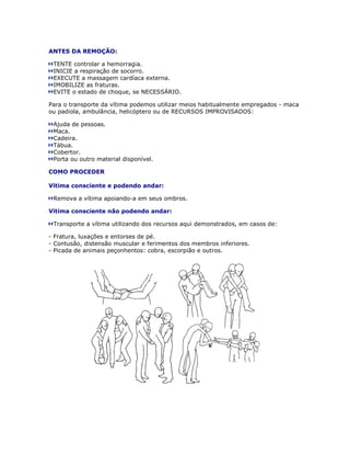 ANTES DA REMOÇÃO:

 TENTE controlar a hemorragia.
 INICIE a respiração de socorro.
 EXECUTE a massagem cardíaca externa.
 IMOBILIZE as fraturas.
 EVITE o estado de choque, se NECESSÁRIO.

Para o transporte da vítima podemos utilizar meios habitualmente empregados - maca
ou padiola, ambulância, helicóptero ou de RECURSOS IMPROVISADOS:

 Ajuda de pessoas.
 Maca.
 Cadeira.
 Tábua.
 Cobertor.
 Porta ou outro material disponível.

COMO PROCEDER

Vítima consciente e podendo andar:

 Remova a vítima apoiando-a em seus ombros.

Vítima consciente não podendo andar:

 Transporte a vítima utilizando dos recursos aqui demonstrados, em casos de:

- Fratura, luxações e entorses de pé.
- Contusão, distensão muscular e ferimentos dos membros inferiores.
- Picada de animais peçonhentos: cobra, escorpião e outros.
 
