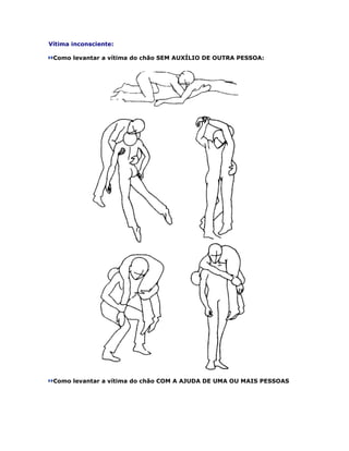 Vítima inconsciente:

 Como levantar a vítima do chão SEM AUXÍLIO DE OUTRA PESSOA:




 Como levantar a vítima do chão COM A AJUDA DE UMA OU MAIS PESSOAS
 