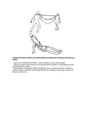 Como Remover Vítima de Acidentados Suspeitos de Fraturas de Coluna e
Pelve:

- Utilize uma SUPERFÍCIE DURA - porta ou tábua (maca improvisada).
- Solicite ajuda de pelo menos cinco pessoas para transferir o acidentado do local
encontrado até a maca.
- Movimente o acidentado COMO UM BLOCO, isto é, deslocando todo o corpo ao
mesmo tempo, evitando mexer separadamente a cabeça, o pescoço, o tronco, os
braços e as pernas.
 