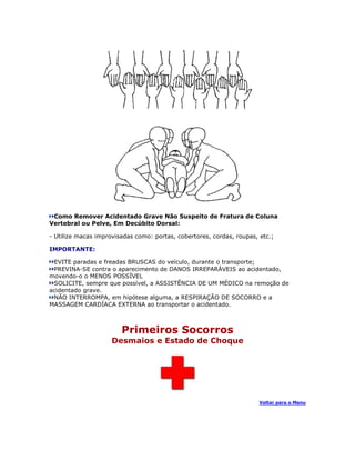 Como Remover Acidentado Grave Não Suspeito de Fratura de Coluna
Vertebral ou Pelve, Em Decúbito Dorsal:

- Utilize macas improvisadas como: portas, cobertores, cordas, roupas, etc.;

IMPORTANTE:

 EVITE paradas e freadas BRUSCAS do veículo, durante o transporte;
 PREVINA-SE contra o aparecimento de DANOS IRREPARÁVEIS ao acidentado,
movendo-o o MENOS POSSÍVEL
 SOLICITE, sempre que possível, a ASSISTÊNCIA DE UM MÉDICO na remoção de
acidentado grave.
 NÃO INTERROMPA, em hipótese alguma, a RESPIRAÇÃO DE SOCORRO e a
MASSAGEM CARDÍACA EXTERNA ao transportar o acidentado.



                        Primeiros Socorros
                     Desmaios e Estado de Choque




                                                                       Voltar para o Menu
 