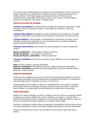É o conjunto de manifestações que resultam de um desequilíbrio entre o volume de
sangue circulante e a capacidade do sistema vascular, causados geralmente por:
choque elétrico, hemorragia aguda, queimadura extensa, ferimento grave,
envenenamento, exposição a extremos de calor e frio, fratura, emoção violenta,
distúrbios circulatórios, dor aguda e infecção grave.

TIPOS DE ESTADO DE CHOQUE:

 Choque Cardiogênico: Incapacidade do coração de bombear sangue para o resto
do corpo. Possui as seguintes causas: infarto agudo do miocárdio, arritmias,
cardiopatias;

 Choque Neurogênico: Dilatação dos vasos sangüíneos em função de uma lesão
medular. Geralmente é provocado por traumatismos que afetam a coluna cervical;

  Choque Séptico: Ocorre devido a incapacidade do organismo em reagir a uma
infecção provocada por bactérias ou vírus que penetram na corrente sangüínea
liberando grande quantidade de toxinas;

 Choque Hipovolêmico: Diminuição do volume sangüíneo. Possui as seguintes
causas:

Perdas sangüíneas - hemorragias internas e externas.
Perdas de plasma - queimaduras e peritonites.
Perdas de fluídos e eletrólitos - vômitos e diarréias.

  Choque Anafilático: Decorrente de severa reação alérgica. Ocorre as seguintes
reações:

Pele: urticária, edema e cianose dos lábios;
Sistema respiratório: dificuldade de respirar e edema da árvore respiratória;
Sistema circulatório: dilatação dos vasos sangüíneos, queda da pressão arterial,
pulso fino e fraco, palidez.

COMO SE MANIFESTA

A pele fica fria e pegajosa, aumenta a sudorese (transpiração abundante) na testa e
nas palmas das mãos, a face fica pálida com expressão de sofrimento. A pessoa tem
uma sensação de frio, chegando às vezes a ter tremores.

A pessoa pode sentir náuseas e vômitos, a ventilação fica curta, rápida e irregular.
Perturbação visual com dilatação da pupila, perda do brilho dos olhos, o pulso fica
fraco e rápido e a pessoa pode ficar parcialmente ou totalmente inconsciente.

COMO PROCEDER

Realize uma rápida inspeção na vítima, combata, evite ou contorne a causa do estado
de choque, se possível. Mantenha a vítima deitada e em repouso, controle toda e
qualquer hemorragia externa, verifique se as vias aéreas estão permeáveis, retire da
boca, se necessário secreção, dentadura ou qualquer outro objeto.

Execute a massagem cardíaca externa associada à respiração de socorro boca-a-boca,
se a vítima apresentar ausência de pulso, dilatação das pupilas e parada respiratória.

Afrouxe a vestimenta da vítima, vire a cabeça da vítima para o lado caso ocorra
vômito.
 