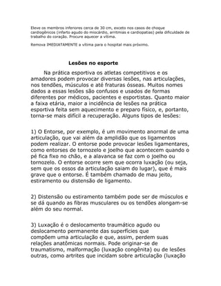 Eleve os membros inferiores cerca de 30 cm, exceto nos casos de choque
cardiogênicos (infarto agudo do miocárdio, arritmias e cardiopatias) pela dificuldade de
trabalho do coração. Procure aquecer a vítima.

Remova IMEDIATAMENTE a vítima para o hospital mais próximo.




                    Lesões no esporte
      Na prática esportiva os atletas competitivos e os
amadores podem provocar diversas lesões, nas articulações,
nos tendões, músculos e até fraturas ósseas. Muitos nomes
dados a essas lesões são confusos e usados de formas
diferentes por médicos, pacientes e esportistas. Quanto maior
a faixa etária, maior a incidência de lesões na prática
esportiva feita sem aquecimento e preparo físico, e, portanto,
torna-se mais difícil a recuperação. Alguns tipos de lesões:


1) O Entorse, por exemplo, é um movimento anormal de uma
articulação, que vai além da amplidão que os ligamentos
podem realizar. O entorse pode provocar lesões ligamentares,
como entorses de tornozelo e joelho que acontecem quando o
pé fica fixo no chão, e a alavanca se faz com o joelho ou
tornozelo. O entorse ocorre sem que ocorra luxação (ou seja,
sem que os ossos da articulação saiam do lugar), que é mais
grave que o entorse. É também chamado de mau jeito,
estiramento ou distensão de ligamento.


2) Distensão ou estiramento também pode ser de músculos e
se dá quando as fibras musculares ou os tendões alongam-se
além do seu normal.


3) Luxação é o deslocamento traumático agudo ou
deslocamento permanente das superfícies que
compõem uma articulação e que, assim, perdem suas
relações anatômicas normais. Pode originar-se de
traumatismo, malformação (luxação congênita) ou de lesões
outras, como artrites que incidam sobre articulação (luxação
 