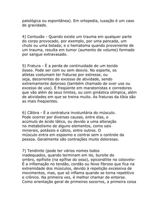 patológica ou espontânea). Em ortopedia, luxação é um caso
de gravidade.


4) Contusão - Quando existe um trauma em qualquer parte
do corpo provocado, por exemplo, por uma pancada, um
chute ou uma bolada; e o hematoma quando proveniente de
um trauma, resulta em tumor (aumento de volume) formado
por sangue extravasado.


5) Fratura - É a perda de continuidade de um tecido
ósseo. Pode ser com ou sem desvio. No esporte, os
atletas costumam ter fraturas por estresse, ou
seja, decorrentes do excesso de atividade, sendo
extremamente doloroso (também chamado de over use ou
excesso de uso). É freqüente em maratonistas e corredores
que vão além de seus limites, ou com ginástica olímpica, além
de atividades em que se treina muito. As fraturas da tíbia são
as mais freqüentes.


6) Cãibra - É a contratura involuntária do músculo.
Pode ocorrer por diversas causas, entre elas, o
acúmulo de ácido lático, ou devido a uma alteração
no metabolismo de alguns elementos, como sais
minerais, potássio e cálcio, entre outros. O
músculo entra em espasmo e contrai sem o controle da
pessoa. Geralmente são contrações muito dolorosas.


7) Tendinite (pode ter vários nomes todos
inadequados, quando terminam em ite, bursite do
ombro, epifisite (na epífise do osso), epicondilite no cotovelo-
É a inflamação no tendão, cordão ou feixe fibroso que fica na
extremidade dos músculos, devido à repetição excessiva de
movimentos, mas, que só inflama quando se torna repetitivo
e crônico. Na primeira vez, é melhor chamar de entorse.
Como orientação geral de primeiros socorros, a primeira coisa
 
