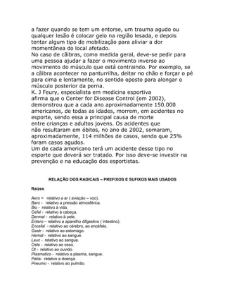 a fazer quando se tem um entorse, um trauma agudo ou
qualquer lesão é colocar gelo na região lesada, e depois
tentar algum tipo de mobilização para aliviar a dor
momentânea do local afetado.
No caso de cãibras, como medida geral, deve-se pedir para
uma pessoa ajudar a fazer o movimento inverso ao
movimento do músculo que está contraindo. Por exemplo, se
a cãibra acontecer na panturrilha, deitar no chão e forçar o pé
para cima e lentamente, no sentido oposto para alongar o
músculo posterior da perna.
K. J Feury, especialista em medicina esportiva
afirma que o Center for Disease Control (em 2002),
demonstrou que a cada ano aproximadamente 150.000
americanos, de todas as idades, morrem, em acidentes no
esporte, sendo essa a principal causa de morte
entre crianças e adultos jovens. Os acidentes que
não resultaram em óbitos, no ano de 2002, somaram,
aproximadamente, 114 milhões de casos, sendo que 25%
foram casos agudos.
Um de cada americano terá um acidente desse tipo no
esporte que deverá ser tratado. Por isso deve-se investir na
prevenção e na educação dos esportistas.


          RELAÇÃO DOS RADICAIS – PREFIXOS E SUFIXOS MAIS USADOS

Raízes

Aero = relativo a ar ( aviação – voo).
Baro - relativo a pressão atmosférica.
Bio - relativo à vida.
Cefal - relativo à cabeça.
Dermat - relativo à pele.
Entero – relativo a aparelho difgestivo ( intestino).
Encefal - relativo ao cérebro, ao encéfalo.
Gastr - relativo ao estomago.
Hemat - relativo ao sangue.
Leuc - relativo ao sangue.
Oste - relativo ao osso.
Ot - relativo ao ouvido.
Plasmatico - relativo a plasma, sangue.
Patia- relativo a doença.
Pneumo - relativo ao pulmão.
 
