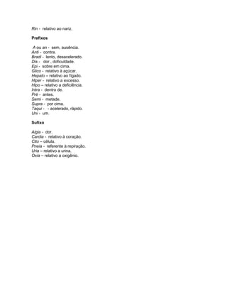 Rin - relativo ao nariz.

Prefixos

 A ou an - sem, ausência.
Anti - contra.
Bradi - lento, desacelerado.
Dis - dor , doficuldade.
Epi - sobre em cima.
Glico - relativo à açúcar.
Hepato – relativo ao fígado.
Hiper - relativo a excesso.
Hipo – relativo a deficiência.
Intra - dentro de.
Pré - antes.
Semi - metade.
Supra - por cima.
Taqui - - acelerado, rápido.
Uni - um.

Sufixo

Algia - dor.
Cardia - relativo à coração.
Cito – célula.
Pneia - referente à repiração.
Uria – relativo a urina.
Oxia – relativo a oxigênio.
 