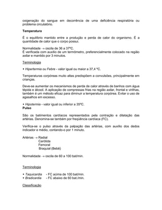oxigenação do sangue em decorrência de uma deficiência respiratória ou
problema circulatório.

Temperatura

É o equilíbrio mantido entre a produção e perda de calor do organismo. É a
quantidade de calor que o corpo possui.

Normalidade  oscila de 36 a 37ºC.
É verificada com auxílio de um termômetro, preferencialmente colocado na região
axilar e mantido por 3 minutos.

Terminologia

 Hipertermia ou Febre - valor igual ou maior a 37,4 ºC.

Temperaturas corpóreas muito altas predispõem a convulsões, principalmente em
crianças.

Deve-se aumentar os mecanismos de perda de calor através de banhos com água
tépida e álcool. A aplicação de compressas frias na região axilar, frontal e virilhas,
também é um método eficaz para diminuir a temperatura corpórea. Evitar o uso de
agasalhos em excesso.

 Hipotermia - valor igual ou inferior a 35ºC.
Pulso

São os batimentos cardíacos representados pela contração e dilatação das
artérias. Denomina-se também por freqüência cardíaca (FC).

Verifica-se o pulso através da palpação das artérias, com auxílio dos dedos
indicador e médio, contando-o por 1 minuto.

Artérias  Radial
           Carótida
           Femoral
           Braquial (Bebê)

Normalidade  oscila de 60 a 100 bat/min.


Terminologia

 Taquicardia    - FC acima de 100 bat/min.
 Bradicardia    - FC abaixo de 60 bat./min.

Classificação
 