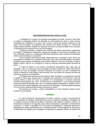 SOLDAGEM POR OXI-GÁS (SOLDA A GÁS)
A soldagem por oxi-gás é um processo de soldagem por fusão, no qual a união entre
os metais é conseguida através da aplicação do calor gerado por uma ou mais chamas,
resultantes da combustão de um gás, com ou sem o auxílio de pressão, podendo ou não
haver metal de adição. As superfícies dos chanfros dos metais de base e o material de
adição quando presente, fundirão em conjunto formando uma poça de fusão única, que após
o resfriamento se comportará como um único material.
O sistema é simples, consistindo dos cilindros dos gases comprimidos, reguladores
de pressão, manômetros, mangueiras, válvulas de retenção e uma tocha de soldagem, com
bico adequado; podem ser conseguidas diferentes atmosferas pela variação da quantidade
relativa de comburentes e combustível.
Há uma grande variedade de gases disponíveis para a soldagem a gás, sendo que
normalmente o Acetileno é o preferido, tanto pelo custo, como pela temperatura de chama;
entretanto outros gases combustíveis são também utilizados, tais como o Butano, Propano,
Metano, Etileno, gás de rua, Hidrogênio e ainda as misturas produzidas pelas industrias de
gases.
O metal de adição é uma vareta, normalmente especificada para cada caso de
soldagem e de um modo geral, para a soldagem de ferros fundidos e metais não ferrosos
utiliza-se um fluxo de soldagem, também chamados de fundente, que tem a finalidade de
manter a limpeza do metal base na área da solda, bem com ajudar na remoção de filmes de
óxidos que se formam na superfície.
A soldagem pelo processo oxi-gás oferece várias vantagens: o equipamento é barato
e versátil, é ótima para chapas finas, é realizada com pequenos ciclos térmicos, não usa
energia elétrica e solda em todas as posições. Em compensação o processo apresenta
inúmeras desvantagens tais como: chamas pouco concentradas, o que acarreta grandes
zonas termicamente afetadas pelo calor, é necessária grande habilidade do soldador, não é
econômica para chapas espessas, tem baixa taxa de deposição, manuseia gases perigosos
e o uso de fluxo acaba gerando produtos corrosivos no metal.
No processo por oxi-gás, a chama oxiacetilênica é a mais utilizada, portanto vamos
conhecer os seus gases:
OXIGÊNIO
É o gás comburente, apresentando-se inodoro, insípido e incolor e encontrando-se
em abundância na natureza. Industrialmente pode ser obtido por liquefação e destilação do
ar, reação química ou eletrólise da água. O processo mais usado é o primeiro, sendo o ar
inicialmente purificado e em seguida, após várias compressões, expansões e resfriamentos
sucessivos, o mesmo é liqüefeito. Em uma coluna de destilação e retificação realiza-se a
separação dos vários componentes do ar, obtendo-se assim no final oxigênio de alta pureza.
A distribuição do Oxigênio para soldagem normalmente é realizada através de cilindros de
26
 