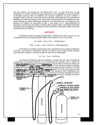 aço sem costura, sob pressão de 150 kgf/cm2
(147,1 bar) ou seja 7000 litros de gás
comprimido, em cilindros de 46 litros aproximadamente. Em instalações de consumo elevado
de Oxigênio pode-se optar por trabalhar com tanques criogênicos, os quais recebem o
Oxigênio líquido; conforme o mesmo for sendo consumido, será vaporizado em evaporadores
instalados na saída dos tanques. Uma outra maneira de fornecimento de Oxigênio que vem
sendo adotada por alguns fabricantes, baseia-se no fornecimento de uma pequena usina
geradora de Oxigênio ao consumidor do gás, o qual passa a ter a responsabilidade da
operação e fornecimento de energia à mesma; este processo utiliza a tecnologia de geração
de Oxigênio pela passagem do ar através de leito de zircônia e não produz o gás com pureza
suficiente para uso medicinal.
ACETILENO
O Acetileno é obtido da reação da água sobre o Carbureto de Cálcio, que por sua vez
é produzido em fornos apropriados pela reação entre o Carbono (C) e o Cal (CaO).
3 C + CaO → CaC2 + CO – 108 Kcal.g/mol
CaC2 + 2 H2O → C2H2 + Ca( OH )2 (+ 400 cal/kg CaC2 )
A formação do Acetileno propriamente dito é resultante de uma reação endotérmica
reversível, que melhora o rendimento calorífico da chama, mas ao mesmo tempo contribui
para aumentar o perigo no manuseio do gás em caso de uma dissociação.
2 C + H2
←
→C2H2 – 53.200 cal
A produção do Acetileno pode ser realizada no próprio local por meio de geradores
( geralmente em pequenas oficinas) ou ser armazenada em cilindros onde o mesmo se
encontra dissolvido sob pressão em Acetona líquida, a qual é retida no interior do cilindro em
uma massa porosa ( carvão vegetal, cimento, amianto e terra infusória). Nestas condições
consegue-se armazenar até 11 kg de gás em pressões da ordem de até 18 kgf/cm2
(17,6 bar)
com bastante segurança, pois a Acetona consegue dissolver 575 vezes seu próprio volume
para cada uma atmosfera. O Acetileno é um gás que apresenta certa instabilidade sob
pressões elevadas e corre o risco de se dissociar, gerando uma grande liberação de calor e
podendo explodir; desta forma deve-se tomar todo o cuidado para que a pressão do mesmo
na rede de distribuição não ultrapasse 1,5 kgf/cm2
.
27
 