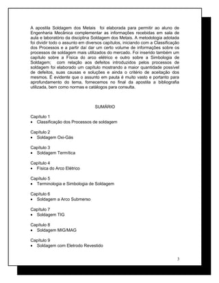 A apostila Soldagem dos Metais foi elaborada para permitir ao aluno de
Engenharia Mecânica complementar as informações recebidas em sala de
aula e laboratório da disciplina Soldagem dos Metais. A metodologia adotada
foi dividir todo o assunto em diversos capítulos, iniciando com a Classificação
dos Processos e a partir daí dar um certo volume de informações sobre os
processos de soldagem mais utilizados do mercado. Foi inserido também um
capítulo sobre a Física do arco elétrico e outro sobre a Simbologia de
Soldagem; com relação aos defeitos introduzidos pelos processos de
soldagem foi elaborado um capítulo mostrando a maior quantidade possível
de defeitos, suas causas e soluções e ainda o critério de aceitação dos
mesmos. É evidente que o assunto em pauta é muito vasto e portanto para
aprofundamento do tema, fornecemos no final da apostila a bibliografia
utilizada, bem como normas e catálogos para consulta.
SUMÁRIO
Capítulo 1
• Classificação dos Processos de soldagem
Capítulo 2
• Soldagem Oxi-Gás
Capítulo 3
• Soldagem Termítica
Capítulo 4
• Física do Arco Elétrico
Capítulo 5
• Terminologia e Simbologia de Soldagem
Capítulo 6
• Soldagem a Arco Submerso
Capítulo 7
• Soldagem TIG
Capítulo 8
• Soldagem MIG/MAG
Capítulo 9
• Soldagem com Eletrodo Revestido
3
 