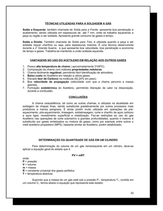 TÉCNICAS UTILIZADAS PARA A SOLDAGEM A GÁS
Solda a Esquerda: também chamada de Solda para a Frente, apresenta boa penetração e
acabamento, sendo utilizada em espessuras de até 7 mm, onde se trabalha aquecendo a
peça ou região a ser soldada. Apresenta grande consumo de gases e tempo.
Solda a Direita: Também chamada de Solda para Trás, é utilizada quando a peça a ser
soldada requer chanfros ou seja, para espessuras maiores. É uma técnica desenvolvida
durante a 2ª
Grande Guerra, e que apresenta boa velocidade, boa penetração e economia
de tempo e gases. Trabalha-se mantendo a união soldada aquecida.
VANTAGENS NO USO DO ACETILENO EM RELAÇÃO AOS OUTROS GASES
1. Possui alta temperatura de chama ( aproximadamente 3100ºC).
2. Composição da chama com notáveis propriedades redutoras.
3. Chama facilmente regulável, permitindo fácil identificação de atmosfera.
4. Baixo custo do Acetileno em relação a vários gases.
5. Elevado teor de Carbono na molécula (92,24% em peso).
6. Boa velocidade de propagação (velocidade com que a chama percorre a massa
gasosa).
7. Formação endotérmica do Acetileno, permitindo liberação de calor na dissociação,
durante a combustão.
CONCLUSÕES
A chama oxiacetilênica, tal como as outras chamas, é utilizada na atualidade em
soldagem de chapas finas, sendo substituída gradativamente por outros processos mais
produtivos e menos perigosos. É ainda porém muito utilizada em operações de pré-
aquecimento, pós-aquecimento, brasagem, soldabrasagem, corte e chanfro de aços carbono
e aços ligas, revestimento superficial e metalização. Faz-se restrições ao uso do gás
Acetileno nas operações de corte submarino a grandes profundidades, quando o mesmo é
substituído por gases sintetizados ou mistura de gases, como por exemplo entre outros o
metil acetileno propadieno (MPS), bastante similar ao Acetileno, porém estabilizado.
DETERMINAÇÃO DA QUANTIDADE DE GÁS EM UM CILINDRO
Para determinação do volume de um gás remanescente em um cilindro, deve-se
aplicar a equação geral do estado que é
PV = mRT
onde:
P = pressão
V = volume
m = massa
R = constante universal dos gases perfeitos
T = temperatura absoluta
Supondo que a massa de um gás está sob a pressão P1, temperatura T1, contida em
um volume V1, temos abaixo a equação que representa este estado:
30
 