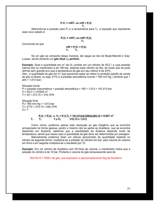 P1V1 = mRT1 ou mR = P1V1
T1
Alterando-se a pressão para P2 e a temperatura para T2, a equação que representa
esse novo estado é:
P2V2 = mRT2 ou mR= P2V2
T2
Concluindo-se que
mR = P1V1 = P2V2
T1 T2
Se um gás se comporta dessa maneira, ele segue as leis de Boyle-Mariotti e Gay-
Lussac, sendo portanto um gás ideal ou perfeito.
Exemplo: Qual a quantidade em m3
de O2 contida em um cilindro de 50,2 l e cuja pressão
interna lida no manômetro é de 190 bar, estando esse cilindro ao Sol, de modo que se pode
afirmar sem grande erro que a temperatura do gás em seu interior é de 43ºC.
Obs.: a quantidade de gás em m3
que queremos saber se refere à condição padrão de venda
de gás no Brasil, ou seja: 21ºC e à pressão atmosférica normal = 760 mm Hg. ( lembrar que 1
atm = 1,013 bar)
Situação inicial:
P1= pressão manométrica + pressão atmosférica = 190 + 1,013 = 191,013 bar
V1= 50,2 l = 0,0502 m3
T1= 43 + 273,15 = 316,15ºK
Situação final:
P2= 760 mm Hg = 1,013 bar
T2= 21ºC + 273,15 = 294,15ºK
V2= ?
P1V1 = P2V2 ⇒ V2 = P1V1T2 = 191,013x0,0502x294,15 = 8,807 m3
T1 T2 T1x P2 316,15 x 1,013
Como vimos, podemos aplicar esta resolução ao gás Oxigênio que se encontra
armazenado na forma gasosa, porém o mesmo não se aplica ao Acetileno, que se encontra
dissolvido em Acetona; sabemos que a solubilidade da Acetona depende muito da
temperatura, sendo que nesse caso a quantidade de gás deve ser determinada por pesagem.
Naturalmente podemos fazer um cálculo aproximado da quantidade restante no
cilindro da seguinte forma: multiplica-se a pressão do cilindro em bar, pelo volume do mesmo
em litros e em seguida multiplica-se o resultado por 10.
Exemplo: Em um cilindro de Acetileno com 50 litros de volume, o manômetro indica que a
pressão do cilindro é de 10 bar. Portanto o volume do gás remanescente será de:
50x10x10 = 5000 l de gás, que eqüivalem a aproximadamente 5kg de Acetileno.
31
 