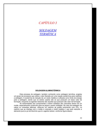CAPÍTULO 3
SOLDAGEM
TERMÍTICA
SOLDAGEM ALUMINOTÉRMICA
Este processo de soldagem, também conhecido como soldagem termítica, engloba
um grupo de processos que utiliza o calor liberado por uma reação exotérmica para viabilizar
a soldagem. A exotermia da redução de um óxido metálico é utilizada como fonte de energia
para a soldagem, sendo que os óxidos usados são os que possuem um baixo calor de
formação, enquanto os agentes redutores são aqueles que possuem alto calor de formação.
As extremidades dos componentes a serem soldados são colocados dentro de um
molde, especialmente construído para as peças a serem soldadas. No caso de soldagem de
cabos ou conexões elétricas, utiliza-se um cadinho de grafite endurecido com CO2; no
cadinho que se interliga com o molde é colocado o óxido metálico ( que será reduzido a
elemento puro) e pó de Alumínio que é o agente redutor, conforme figura abaixo:
33
 