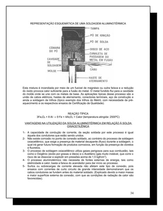 REPRESENTAÇÃO ESQUEMÁTICA DE UMA SOLDAGEM ALUMINOTÉRMICA
Esta mistura é incendiada por meio de um fusível de magnésio ou outra faísca e a redução
do óxido provoca calor suficiente para a fusão do metal. O metal fundido flui para a cavidade
do molde onde se une com os metais de base. As aplicações típicas desse processo são a
união de cabos elétricos, hastes de aterramento, conectores terminais, aço de construção e
ainda a soldagem de trilhos (típico exemplo dos trilhos do Metrô, com necessidade de pré-
aquecimento e os respectivos ensaios de Certificação de Qualidade).
REAÇÃO TÍPICA
3Fe3O4 + 8 Al → 9 Fe + 4Al2O3 + Calor (temperatura atingida: 2500ºC)
VANTAGENS NA UTILIZAÇÃO DA SOLDA ALUMINOTÉRMICA EM RELAÇÃO À SOLDA
OXIACETILÊNICA
1- A capacidade de condução de corrente, da seção soldada por este processo é igual
àquela dos condutores que estão sendo unidos.
2- Não existe corrosão no ponto de conexão soldado, ao contrário do processo de soldagem
oxiacetilênico, que exige a presença de material decapante (fluxo) durante a soldagem, o
qual irá gerar futura formação de produtos corrosivos, em função da presença de cloretos
e fluoretos.
3- O processo de soldagem oxiacetilênico utiliza gases perigosos para sua combustão, tais
como o Oxigênio (ávido por graxas e óleos) e o Acetileno (gás muito instável, que corre o
risco de se dissociar e explodir em pressões acima de 1,5 kgf/cm2
).
4- O processo aluminotérmico não necessita de fontes externas de energia, tais como
eletricidade e calor; basta a faísca do acendedor para dar início ao processo.
5- Surtos ou sobrecargas de corrente elevada não afetam este tipo de conexão, pois
ensaios com correntes de curto circuito de grande intensidade demonstraram que os
cabos condutores se fundem antes do material soldado. (Explicado devido a maior massa
e maior superfície externa da conexão, com que as condições de radiação de calor são
favorecidas).
34
 