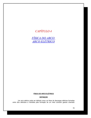 CAPÍTULO 4
FÍSICA DO ARCO
ARCO ELÉTRICO
FÍSICA DO ARCO ELÉTRICO
DEFINIÇÃO
Um arco elétrico pode ser definido como um feixe de descargas elétricas formadas
entre dois eletrodos e mantidas pela formação de um meio condutor gasoso chamado
36
 