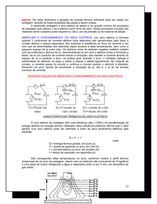 plasma. Há neste fenômeno a geração de energia térmica suficiente para ser usado em
soldagem, através da fusão localizada das peças a serem unidas.
A expressão soldagem a arco elétrico se aplica a um grande número de processos
de soldagem que utilizam o arco elétrico como fonte de calor; nestes processos a junção dos
materiais sendo soldados pode requerer ou não o uso de pressão ou de material de adição.
ABERTURA E FUNCIONAMENTO DO ARCO ELÉTRICO: Um arco elétrico é formado
quando 2 condutores de corrente elétrica (dois eletrodos) são aproximados para fazer o
contato elétrico e depois separados. Isto aumenta a resistência ao fluxo de corrente e faz
com que as extremidades dos eletrodos sejam levados a altas temperaturas, bem como o
pequeno espaço de ar entre eles. Os elétrons vindo do eletrodo negativo (catôdo) colidem
com as moléculas e átomos do ar, desmembrando-os em íons e elétrons livres e tornando a
fresta de ar um condutor de corrente devido à ionização. Isto mantém a corrente através do
espaço de ar e sustenta o arco; na prática para acender o arco, o soldador esfrega a
extremidade do eletrodo na peça a soldar e depois o afasta ligeiramente. No instante de
contato, a corrente passa no circuito e continua a circular quando o eletrodo é afastado,
formando um arco, devido ter acontecido a ionização do ar, isto é, o ar ter se tornado
condutor de corrente.
ESQUEMATIZAÇÃO DA ABERTURA E FUNCIONAMENTO DO ARCO ELÉTRICO
CARACTERISTICAS TÉRMICAS DO ARCO ELÉTRICO
O arco elétrico de soldagem tem uma eficiência alta (≈100%) na transformação de
energia elétrica em energia térmica. Baseado nessa eficiência podemos afirmar que o calor
gerado num arco elétrico pode ser estimado a partir de seus parâmetros elétricos pela
equação:
Q = V . I . t
onde:
Q = energia térmica gerada, em joule (J);
V = queda de potencial no arco, em Volt (V);
I = corrente elétrica no arco, em ampère (A);
t = tempo de operação, em segundos (s).
São conseguidas altas temperaturas no arco, conforme mostra o perfil térmico
(isotermas) de um arco de soldagem, aberto com um eletrodo não consumível de Tungstênio
e uma peça de Cobre refrigerada a água e separados entre si por 5 mm, em atmosfera de
gás inerte.
37
 