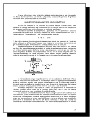 O arco elétrico gera calor e também radiação eletromagnética de alta intensidade,
nas faixas do infravermelho, luz visível e ultravioleta, necessitando portanto de proteção
visual com filtros apropriados para seu manuseio.
CARACTERÍSTICAS MAGNÉTICAS DO ARCO ELÉTRICO
O arco de soldagem é um condutor de corrente elétrica e sendo assim, sofre
interação da corrente elétrica por ele transportada com os campos elétricos por ela gerados;
isto gera alguns efeitos que podem favorecer ou prejudicar a soldagem.
Quando um condutor de comprimento l, percorrido por uma corrente i é colocado
numa região de influência de um campo magnético B, então ele experimenta uma força F,
conhecida como “Força de Lorentz”, que é enunciada pela equação:
F = B . i . l onde:
F, B e i são grandezas vetoriais perpendiculares entre si, sendo que o sentido de F pode ser
obtido aplicando-se a Regra do Parafuso, onde imagina-se um parafuso convencional que
gira no sentido de i para B. O sentido de F será aquele de avanço do parafuso.
Um efeito magnético de suma importância no arco elétrico é o chamado Jato Plasma,
que é um dos responsáveis pela penetração do cordão de solda e que pode ser considerado
um condutor elétrico gasoso de forma cônica e que ao passar a corrente por ele, induz um
campo magnético de forma circular concêntrico em seu eixo e ele se comporta como um
condutor colocado em um campo magnético; dessa maneira surgem forças de Lorentz na
região do arco, que têm sentido de fora para dentro, conforme vemos na figura abaixo:
A intensidade do campo magnético diminui com o quadrado da distância à linha de
centro do condutor. Como o diâmetro do arco é sempre menor na região próxima ao eletrodo,
as forças de Lorentz tendem a ser maiores nesta região do que na proximidade da peça,
formando assim na região uma pressão interna maior do que junto à peça; esta diferença de
pressão causa um fluxo de gás no sentido eletrodo-peça que é o jato de plasma.
O campo magnético e as forças de Lorentz são proporcionais à intensidade de
corrente, portanto quanto maior for a corrente, tanto maior será o jato de plasma,
promovendo assim uma maior penetração do cordão de solda.
As forças de Lorentz são relativamente fracas para produzirem conseqüências num
condutor sólido, porém na extremidade dos eletrodos consumíveis estas forças são capazes
de deformar a ponta fundida e cizalhar a parte líquida, separando-a do fio sólido. Ao mesmo
tempo que isso acontece, a tensão superficial tende a manter a gotícula presa ao eletrodo,
promovendo o crescimento da mesma. Em baixas correntes as forças de Lorentz são
pequenas e a gota tende a aumentar bastante o seu volume antes de se destacar do eletrodo
38
 
