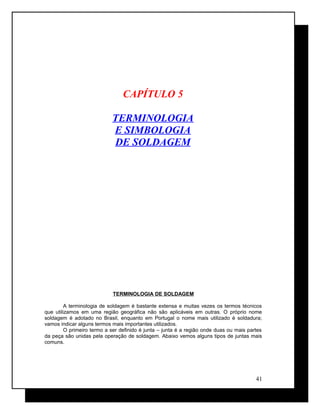 CAPÍTULO 5
TERMINOLOGIA
E SIMBOLOGIA
DE SOLDAGEM
TERMINOLOGIA DE SOLDAGEM
A terminologia de soldagem é bastante extensa e muitas vezes os termos técnicos
que utilizamos em uma região geográfica não são aplicáveis em outras. O próprio nome
soldagem é adotado no Brasil, enquanto em Portugal o nome mais utilizado é soldadura;
vamos indicar alguns termos mais importantes utilizados.
O primeiro termo a ser definido é junta – junta é a região onde duas ou mais partes
da peça são unidas pela operação de soldagem. Abaixo vemos alguns tipos de juntas mais
comuns.
41
 