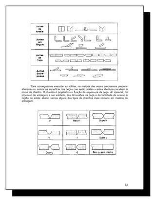 Para conseguirmos executar as soldas, na maioria das vezes precisamos preparar
aberturas ou sulcos na superfície das peças que serão unidas – estas aberturas recebem o
nome de chanfro. O chanfro é projetado em função da espessura da peça, do material, do
processo de soldagem a ser adotado, das dimensões da peça e da facilidade de acesso à
região de solda; abaixo vemos alguns dos tipos de chanfros mais comuns em matéria de
soldagem.
42
 