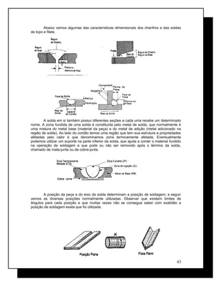 Abaixo vemos algumas das características dimensionais dos chanfros e das soldas
de topo e filete.
A solda em si também possui diferentes seções e cada uma recebe um determinado
nome. A zona fundida de uma solda é constituída pelo metal de solda, que normalmente é
uma mistura do metal base (material da peça) e do metal de adição (metal adicionado na
região de solda). Ao lado do cordão temos uma região que tem sua estrutura e propriedades
afetadas pelo calor e que denominamos zona termicamente afetada. Eventualmente
podemos utilizar um suporte na parte inferior da solda, que ajuda a conter o material fundido
na operação de soldagem e que pode ou não ser removido após o término da solda,
chamado de mata-junta ou de cobre-junta.
A posição da peça e do eixo da solda determinam a posição de soldagem; a seguir
vemos as diversas posições normalmente utilizadas. Observar que existem limites de
ângulos para cada posição e que muitas vezes não se consegue saber com exatidão a
posição de soldagem exata que foi utilizada.
43
 