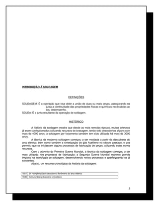 INTRODUÇÃO À SOLDAGEM
DEFINIÇÕES
SOLDAGEM: É a operação que visa obter a união de duas ou mais peças, assegurando na
junta a continuidade das propriedades físicas e químicas necessárias ao
seu desempenho.
SOLDA: É a junta resultante da operação de soldagem.
HISTÓRICO
A história da soldagem mostra que desde as mais remotas épocas, muitos artefatos
já eram confeccionados utilizando recursos de brasagem, tendo sido descobertos alguns com
mais de 4000 anos; a soldagem por forjamento também tem sido utilizada há mais de 3000
anos.
A técnica da moderna soldagem começou a ser moldada a partir da descoberta do
arco elétrico, bem como também a sintetização do gás Acetileno no século passado, o que
permitiu que se iniciassem alguns processos de fabricação de peças, utilizando estes novos
recursos.
Com o advento da Primeira Guerra Mundial, a técnica da soldagem começou a ser
mais utilizada nos processos de fabricação; a Segunda Guerra Mundial imprimiu grande
impulso na tecnologia de soldagem, desenvolvendo novos processos e aperfeiçoando os já
existentes.
Abaixo, um resumo cronológico da história da soldagem:
1801 Sir Humphey Davis descobre o fenômeno do arco elétrico
1836 Edmund Davy descobre o Acetileno
5
 