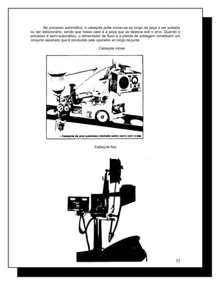 No processo automático, o cabeçote pode mover-se ao longo da peça a ser soldada
ou ser estacionário, sendo que nesse caso é a peça que se desloca sob o arco. Quando o
processo é semi-automático, o alimentador de fluxo e a pistola de soldagem constituem um
conjunto separado que é conduzido pelo operador ao longo da junta.
Cabeçote móvel
Cabeçote fixo
52
 