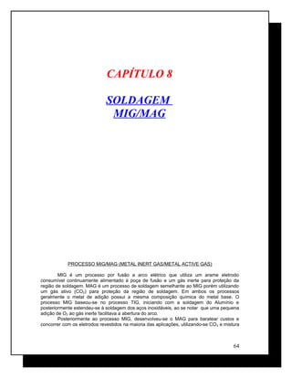 CAPÍTULO 8
SOLDAGEM
MIG/MAG
PROCESSO MIG/MAG (METAL INERT GAS/METAL ACTIVE GAS)
MIG é um processo por fusão a arco elétrico que utiliza um arame eletrodo
consumível continuamente alimentado à poça de fusão e um gás inerte para proteção da
região de soldagem. MAG é um processo de soldagem semelhante ao MIG porém utilizando
um gás ativo (CO2) para proteção da região de soldagem. Em ambos os processos
geralmente o metal de adição possui a mesma composição química do metal base. O
processo MIG baseou-se no processo TIG, iniciando com a soldagem do Alumínio e
posteriormente estendeu-se à soldagem dos aços inoxidáveis, ao se notar que uma pequena
adição de O2 ao gás inerte facilitava a abertura do arco.
Posteriormente ao processo MIG, desenvolveu-se o MAG para baratear custos e
concorrer com os eletrodos revestidos na maioria das aplicações, utilizando-se CO2 e mistura
64
 