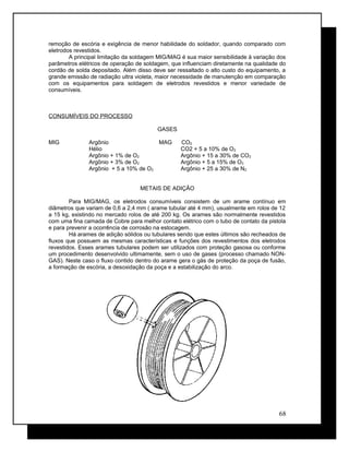 remoção de escória e exigência de menor habilidade do soldador, quando comparado com
eletrodos revestidos.
A principal limitação da soldagem MIG/MAG é sua maior sensibilidade à variação dos
parâmetros elétricos de operação de soldagem, que influenciam diretamente na qualidade do
cordão de solda depositado. Além disso deve ser ressaltado o alto custo do equipamento, a
grande emissão de radiação ultra violeta, maior necessidade de manutenção em comparação
com os equipamentos para soldagem de eletrodos revestidos e menor variedade de
consumíveis.
CONSUMÍVEIS DO PROCESSO
GASES
MIG Argônio MAG CO2
Hélio CO2 + 5 a 10% de O2
Argônio + 1% de O2 Argônio + 15 a 30% de CO2
Argônio + 3% de O2 Argônio + 5 a 15% de O2
Argônio + 5 a 10% de O2 Argônio + 25 a 30% de N2
METAIS DE ADIÇÃO
Para MIG/MAG, os eletrodos consumíveis consistem de um arame contínuo em
diâmetros que variam de 0,6 a 2,4 mm ( arame tubular até 4 mm), usualmente em rolos de 12
a 15 kg, existindo no mercado rolos de até 200 kg. Os arames são normalmente revestidos
com uma fina camada de Cobre para melhor contato elétrico com o tubo de contato da pistola
e para prevenir a ocorrência de corrosão na estocagem.
Há arames de adição sólidos ou tubulares sendo que estes últimos são recheados de
fluxos que possuem as mesmas características e funções dos revestimentos dos eletrodos
revestidos. Esses arames tubulares podem ser utilizados com proteção gasosa ou conforme
um procedimento desenvolvido ultimamente, sem o uso de gases (processo chamado NON-
GAS). Neste caso o fluxo contido dentro do arame gera o gás de proteção da poça de fusão,
a formação de escória, a desoxidação da poça e a estabilização do arco.
68
 