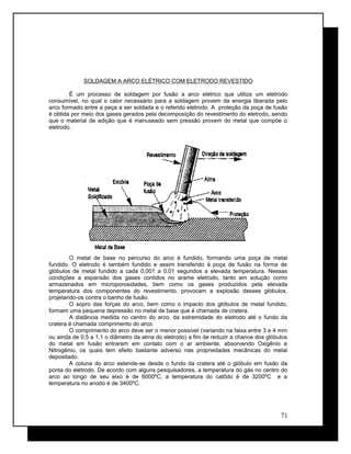 SOLDAGEM A ARCO ELÉTRICO COM ELETRODO REVESTIDO
É um processo de soldagem por fusão a arco elétrico que utiliza um eletrodo
consumível, no qual o calor necessário para a soldagem provem da energia liberada pelo
arco formado entre a peça a ser soldada e o referido eletrodo. A proteção da poça de fusão
é obtida por meio dos gases gerados pela decomposição do revestimento do eletrodo, sendo
que o material de adição que é manuseado sem pressão provem do metal que compõe o
eletrodo.
O metal de base no percurso do arco é fundido, formando uma poça de metal
fundido. O eletrodo é também fundido e assim transferido à poça de fusão na forma de
glóbulos de metal fundido a cada 0,001 a 0,01 segundos a elevada temperatura. Nessas
condições a expansão dos gases contidos no arame eletrodo, tanto em solução como
armazenados em microporosidades, bem como os gases produzidos pela elevada
temperatura dos componentes do revestimento, provocam a explosão desses glóbulos,
projetando-os contra o banho de fusão.
O sopro das forças do arco, bem como o impacto dos glóbulos de metal fundido,
formam uma pequena depressão no metal de base que é chamada de cratera.
A distância medida no centro do arco, da extremidade do eletrodo até o fundo da
cratera é chamada comprimento do arco.
O comprimento do arco deve ser o menor possível (variando na faixa entre 3 e 4 mm
ou ainda de 0,5 a 1,1 o diâmetro da alma do eletrodo) a fim de reduzir a chance dos glóbulos
do metal em fusão entrarem em contato com o ar ambiente, absorvendo Oxigênio e
Nitrogênio, os quais tem efeito bastante adverso nas propriedades mecânicas do metal
depositado.
A coluna do arco estende-se desde o fundo da cratera até o glóbulo em fusão da
ponta do eletrodo. De acordo com alguns pesquisadores, a temperatura do gás no centro do
arco ao longo de seu eixo é de 6000ºC, a temperatura do catôdo é de 3200ºC e a
temperatura no anodo é de 3400ºC.
71
 