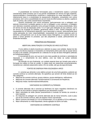 A possibilidade de inúmeras formulações para o revestimento explica a principal
característica deste processo que é sua grande versatilidade em termos de ligas soldáveis,
operacionalidade e características mecânicas e metalúrgicas do metal depositado. O custo
relativamente baixo e a simplicidade do equipamento necessário, comparados com outros
processos, bem como a possibilidade de uso em locais de difícil acesso ou abertos, sujeitos à
ação de ventos, são outras características importantes.
Quando comparada com outros processos, particularmente com a soldagem com
eletrodo consumível e proteção gasosa ou com a soldagem a arco submerso, a soldagem
com eletrodos revestidos apresenta como principal limitação uma baixa produtividade, tanto
em termos de taxa de deposição (entre 1,5 e 5 kg/h para eletrodos de aço carbono), como
em termos de ocupação do soldador, geralmente inferior a 40%. Outras limitações são a
necessidade de um treinamento específico, que é demorado e oneroso, particularmente para
certas aplicações de maior responsabilidade, necessidade de cuidados especiais para os
eletrodos, principalmente com os do tipo básico (baixo Hidrogênio), e o grande volume de
gases e fumos gerados no processo, que são prejudiciais à saúde, particularmente em
ambientes fechados.
PRINCÍPIOS DO PROCESSO
ABERTURA, MANUTENÇÃO E EXTINÇÃO DO ARCO ELÉTRICO
O arco elétrico é aberto tocando-se o eletrodo na peça a ser soldada. Apesar de não
se exigir uma técnica especial, é necessário um treinamento prévio para não se causar danos
na peça a ser soldada, principalmente se o eletrodo for do tipo de baixo Hidrogênio (eletrodo
de revestimento básico).
A manutenção do arco, por sua vez é uma mera questão de controlar a velocidade de
deposição e o comprimento do arco elétrico, uma vez todas as outras variáveis
estabelecidas.
Na extinção do arco finalmente, um cuidado especial deve ser tomado para evitar a
formação da cratera no final do cordão. A cratera deve ser preenchida convenientemente,
mantendo-se o eletrodo estacionário sobre o fim do cordão, até que ela seja eliminada.
FONTES DE ENERGIA PARA SOLDAGEM A ARCO
A corrente que alimenta o arco elétrico provem de uma fonte geradora, podendo ser
corrente contínua ou corrente alternada. Os aparelhos que servem de fonte dividem-se em
três categorias:
• Máquinas de corrente contínua: grupos rotativos, grupos eletrógenos, retificadores.
• Máquinas de corrente alternada: transformadores e conversores de freqüência.
• Máquinas mistas: transformadores/retificadores.
VANTAGENS DA CORRENTE ALTERNADA
a. A corrente alternada não é sensível ao fenômeno do sopro magnético (fenômeno do
desvio do arco devido a campos magnéticos que atravessam a peça).
b. Maior velocidade de solda (devido possivelmente à inversão do sentido da corrente a
todo instante).
c. As máquinas de soldagem em corrente alternada são de menor tamanho, custo e peso
que as de corrente contínua, além de exigirem menor manutenção.
d. Menor consumo de energia (η= 0.8 no transformador; 0.5 no gerador e 0.6 no retificador).
e. Maior refinamento no metal depositado, devido agitação do banho de fusão.
VANTAGENS DA CORRENTE CONTÍNUA
72
 
