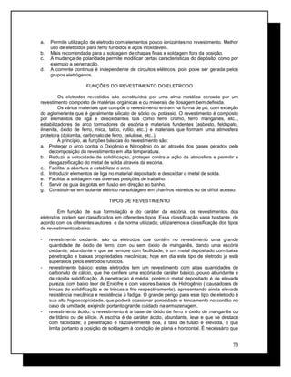 a. Permite utilização de eletrodo com elementos pouco ionizantes no revestimento. Melhor
uso de eletrodos para ferro fundidos e aços inoxidáveis.
b. Mais recomendada para a soldagem de chapas finas e soldagem fora da posição.
c. A mudança de polaridade permite modificar certas características do depósito, como por
exemplo a penetração.
d. A corrente contínua é independente de circuitos elétricos, pois pode ser gerada pelos
grupos eletrógenos.
FUNÇÕES DO REVESTIMENTO DO ELETRODO
Os eletrodos revestidos são constituídos por uma alma metálica cercada por um
revestimento composto de matérias orgânicas e ou minerais de dosagem bem definida.
Os vários materiais que compõe o revestimento entram na forma de pó, com exceção
do aglomerante que é geralmente silicato de sódio ou potássio. O revestimento é composto
por elementos de liga e desoxidantes tais como ferro cromo, ferro manganês, etc..,
estabilizadores de arco formadores de escória e materiais fundentes (asbesto, feldspato,
ilmenita, óxido de ferro, mica, talco, rutilo, etc..) e materiais que formam uma atmosfera
protetora (dolomita, carbonato de ferro, celulose, etc..).
A princípio, as funções básicas do revestimento são:
a. Proteger o arco contra o Oxigênio e Nitrogênio do ar, através dos gases gerados pela
decomposição do revestimento em alta temperatura.
b. Reduzir a velocidade de solidificação, proteger contra a ação da atmosfera e permitir a
desgazeificação do metal de solda através da escória.
c. Facilitar a abertura e estabilizar o arco.
d. Introduzir elementos de liga no material depositado e desoxidar o metal de solda.
e. Facilitar a soldagem nas diversas posições de trabalho.
f. Servir de guia às gotas em fusão em direção ao banho.
g. Constituir-se em isolante elétrico na soldagem em chanfros estreitos ou de difícil acesso.
TIPOS DE REVESTIMENTO
Em função de sua formulação e do caráter da escória, os revestimentos dos
eletrodos podem ser classificados em diferentes tipos. Essa classificação varia bastante, de
acordo com os diferentes autores e da norma utilizada; utilizaremos a classificação dos tipos
de revestimento abaixo:
- revestimento oxidante: são os eletrodos que contém no revestimento uma grande
quantidade de óxido de ferro, com ou sem óxido de manganês, dando uma escória
oxidante, abundante e que se remove com facilidade, e um metal depositado com baixa
penetração e baixas propriedades mecânicas; hoje em dia este tipo de eletrodo já está
superados pelos eletrodos rutílicos.
- revestimento básico: estes eletrodos tem um revestimento com altas quantidades de
carbonato de cálcio, que lhe confere uma escória de caráter básico, pouco abundante e
de rápida solidificação. A penetração é média, porém o metal depositado é de elevada
pureza, com baixo teor de Enxofre e com valores baixos de Hidrogênio ( causadores de
trincas de solidificação e de trincas a frio respectivamente), apresentando ainda elevada
resistência mecânica e resistência à fadiga. O grande perigo para este tipo de eletrodo é
sua alta higroscopicidade, que poderá ocasionar porosidade e trincamento no cordão no
caso de umidade, exigindo portanto grande cuidado na armazenagem.
- revestimento ácido: o revestimento é a base de óxido de ferro e óxido de manganês ou
de titânio ou de silício. A escória é de caráter ácido, abundante, leve e que se destaca
com facilidade; a penetração é razoavelmente boa, a taxa de fusão é elevada, o que
limita portanto a posição de soldagem à condição de plana e horizontal. É necessário que
73
 