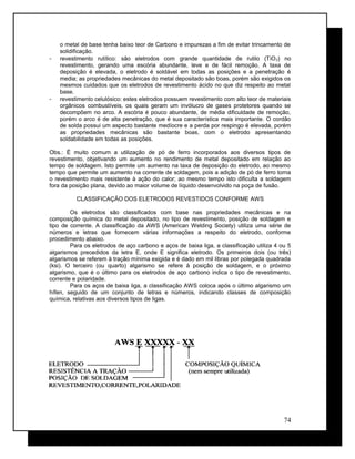 o metal de base tenha baixo teor de Carbono e impurezas a fim de evitar trincamento de
solidificação.
- revestimento rutílico: são eletrodos com grande quantidade de rutilo (TiO2) no
revestimento, gerando uma escória abundante, leve e de fácil remoção. A taxa de
deposição é elevada, o eletrodo é soldável em todas as posições e a penetração é
media; as propriedades mecânicas do metal depositado são boas, porém são exigidos os
mesmos cuidados que os eletrodos de revestimento ácido no que diz respeito ao metal
base.
- revestimento celulósico: estes eletrodos possuem revestimento com alto teor de materiais
orgânicos combustíveis, os quais geram um invólucro de gases protetores quando se
decompõem no arco. A escória é pouco abundante, de média dificuldade de remoção,
porém o arco é de alta penetração, que é sua característica mais importante. O cordão
de solda possui um aspecto bastante medíocre e a perda por respingo é elevada, porém
as propriedades mecânicas são bastante boas, com o eletrodo apresentando
soldabilidade em todas as posições.
Obs.: É muito comum a utilização de pó de ferro incorporados aos diversos tipos de
revestimento, objetivando um aumento no rendimento de metal depositado em relação ao
tempo de soldagem. Isto permite um aumento na taxa de deposição do eletrodo, ao mesmo
tempo que permite um aumento na corrente de soldagem, pois a adição de pó de ferro torna
o revestimento mais resistente à ação do calor; ao mesmo tempo isto dificulta a soldagem
fora da posição plana, devido ao maior volume de líquido desenvolvido na poça de fusão.
CLASSIFICAÇÃO DOS ELETRODOS REVESTIDOS CONFORME AWS
Os eletrodos são classificados com base nas propriedades mecânicas e na
composição química do metal depositado, no tipo de revestimento, posição de soldagem e
tipo de corrente. A classificação da AWS (American Welding Society) utiliza uma série de
números e letras que fornecem várias informações a respeito do eletrodo, conforme
procedimento abaixo.
Para os eletrodos de aço carbono e aços de baixa liga, a classificação utiliza 4 ou 5
algarismos precedidos da letra E, onde E significa eletrodo. Os primeiros dois (ou três)
algarismos se referem à tração mínima exigida e é dado em mil libras por polegada quadrada
(ksi). O terceiro (ou quarto) algarismo se refere à posição de soldagem, e o próximo
algarismo, que é o último para os eletrodos de aço carbono indica o tipo de revestimento,
corrente e polaridade.
Para os aços de baixa liga, a classificação AWS coloca após o último algarismo um
hífen, seguido de um conjunto de letras e números, indicando classes de composição
química, relativas aos diversos tipos de ligas.
74
 